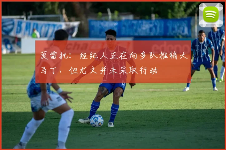 莫雷托：经纪人正在向多队推销大马丁，但尤文并未采取行动